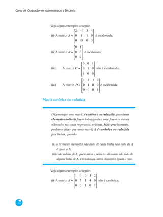 Curso de Graduação em Administração a Distância
100
Veja alguns exemplos a seguir.
(i)	A matriz A =
2 −1 3 4
0 1 1 0
0 0 0 3
⎡
⎣
⎢
⎢
⎢
⎤
⎦
⎥
⎥
⎥
é escalonada;
(ii)	A matriz B =
0 1
0 0
0 0
⎡
⎣
⎢
⎢
⎢
⎤
⎦
⎥
⎥
⎥
é escalonada;
(iii)	 A matriz C =
0 0 1
0 1 0
1 0 0
⎡
⎣
⎢
⎢
⎢
⎤
⎦
⎥
⎥
⎥
não é escalonada;
(iv)	 A matriz D =
1 2 3 0
0 1 0 0
0 0 0 1
⎡
⎣
⎢
⎢
⎢
⎤
⎦
⎥
⎥
⎥
é escalonada.
Matriz canônica ou reduzida
Dizemos que uma matriz é canônica ou reduzida, quando os
elementos notáveis forem todos iguais a um e forem os únicos
não nulos nas suas respectivas colunas. Mais precisamente,
podemos dizer que uma matriz A é canônica ou reduzida
por linhas, quando
(i)	o primeiro elemento não nulo de cada linha não nula de A
é igual a 1;
(ii)	cada coluna de A, que contém o primeiro elemento não nulo de
alguma linha de A, tem todos os outros elementos iguais a zero.
Veja alguns exemplos a seguir:
(i)	A matriz A =
1 0 0 3 2
0 3 1 4 0
0 0 1 0 1
⎡
⎣
⎢
⎢
⎢
⎤
⎦
⎥
⎥
⎥
não é canônica;
 