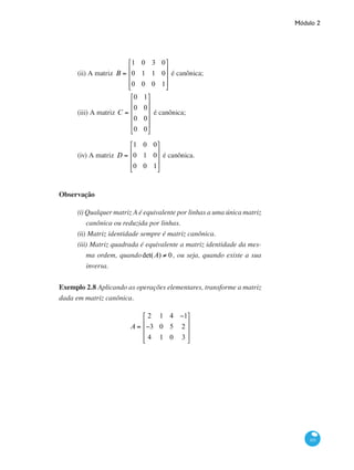 Módulo 2
101
(ii) A matriz B =
1 0 3 0
0 1 1 0
0 0 0 1
⎡
⎣
⎢
⎢
⎢
⎤
⎦
⎥
⎥
⎥
é canônica;
(iii) A matriz C =
0 1
0 0
0 0
0 0
⎡
⎣
⎢
⎢
⎢
⎢
⎤
⎦
⎥
⎥
⎥
⎥
é canônica;
(iv) A matriz D =
1 0 0
0 1 0
0 0 1
⎡
⎣
⎢
⎢
⎢
⎤
⎦
⎥
⎥
⎥
é canônica.
Observação
(i) Qualquer matriz A é equivalente por linhas a uma única matriz
canônica ou reduzida por linhas.
(ii) Matriz identidade sempre é matriz canônica.
(iii) Matriz quadrada é equivalente a matriz identidade da mes-
ma ordem, quandodet(A) ≠ 0, ou seja, quando existe a sua
inversa.
Exemplo 2.8 Aplicando as operações elementares, transforme a matriz
dada em matriz canônica.
A =
2 1 4 −1
−3 0 5 2
4 1 0 3
⎡
⎣
⎢
⎢
⎢
⎤
⎦
⎥
⎥
⎥
 
