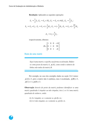 Curso de Graduação em Administração a Distância
102
Resolução: Aplicando as seguintes operações
L1
→
1
2
L1
;L2
→ L2
+ 3L1
;L3
→ L3
+ (−4)L1
;L2
→
2
3
L2
;
L3
→ L3
+ L2
; L1
→ L1
+ (−
1
2
)L2
;L3
→ (−
3
2
)L3
;L2
→ L2
+ (−
22
3
)L3
;L1
→ L1
+
5
3
L3
.
respectivamente, obtemos
B =
1 0 0 −14
0 1 0 59
0 0 1 −8
⎡
⎣
⎢
⎢
⎢
⎤
⎦
⎥
⎥
⎥
Posto de uma matriz
Seja A uma matriz e seja B a sua forma escalonada. Define-
se como posto da matriz A, p(A), como sendo o número de
linhas não nulas da matriz B.
Por exemplo, no caso dos exemplos dados na seção 2.6.1 temos:
p(A) = 3, pois a matriz não é canônica, mas é escalonada, p(B) = 3,
p(C) = 1 e p(D) = 3.
Observação Através do posto da matriz podemos identificar se uma
matriz quadrada é singular ou não singular, isto é, se A é uma matriz
quadrada de ordem n, então
(i)	A é singular, se e somente se, p(A) < n ;
(ii)	A é não singular, se e somente se, p(A) = n .
 