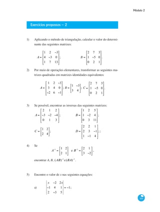 Módulo 2
103
Exercícios propostos – 2
1) 	 Aplicando o método de triangulação, calcular o valor do determi-
nante das seguintes matrizes:
	
A =
1 2 −3
4 −3 0
1 7 13
⎡
⎣
⎢
⎢
⎢
⎤
⎦
⎥
⎥
⎥
;	 BC =
2 7 3
1 −5 0
0 2 1
⎡
⎣
⎢
⎢
⎢
⎤
⎦
⎥
⎥
⎥
.
2)	 Por meio de operações elementares, transformar as seguintes ma-
trizes quadradas em matrizes identidades equivalentes:
A =
1 2 −3
3 4 0
−2 6 −1
⎡
⎣
⎢
⎢
⎢
⎤
⎦
⎥
⎥
⎥
; BC =
1 −3
3 4
⎡
⎣
⎢
⎤
⎦
⎥; CD =
2 7 3
1 −5 0
0 2 1
⎡
⎣
⎢
⎢
⎢
⎤
⎦
⎥
⎥
⎥
.
3)	 Se possível, encontrar as inversas das seguintes matrizes:
A =
2 1 2
−3 −2 −4
0 1 3
⎡
⎣
⎢
⎢
⎢
⎤
⎦
⎥
⎥
⎥
; 		 B =
1 2 5
1 −2 4
0 3 11
⎡
⎣
⎢
⎢
⎢
⎤
⎦
⎥
⎥
⎥
;
C =
1 2
2 4
⎡
⎣
⎢
⎤
⎦
⎥;
			
D =
2 2 1
2 3 −1
1 −1 4
⎡
⎣
⎢
⎢
⎢
⎤
⎦
⎥
⎥
⎥
;;
4)	 Se
A−1
=
1 2
2 1
⎡
⎣
⎢
⎤
⎦
⎥ e B−1
=
2 1
3 −2
⎡
⎣
⎢
⎤
⎦
⎥ ,
encontrar A, B, (AB)−1
e(BA)−1
.
5)	 Encontre o valor de x nas seguintes equações:
a)	
x −2 2x
−1 4 1
2 −3 5
= −1;
 