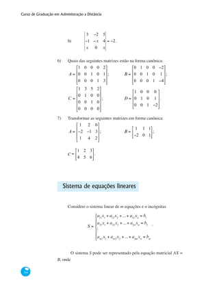 Curso de Graduação em Administração a Distância
104
b)	
3 −2 5
−1 −x 4
x 0 x
= −2.
6)	 Quais das seguintes matrizes estão na forma canônica:
A =
1 0 0 0 2
0 0 1 0 1
0 0 0 1 3
⎡
⎣
⎢
⎢
⎢
⎤
⎦
⎥
⎥
⎥
;		 B =
0 1 0 0 −2
0 0 1 0 1
0 0 0 1 −4
⎡
⎣
⎢
⎢
⎢
⎤
⎦
⎥
⎥
⎥
;	
C =
1 3 5 2
0 1 0 0
0 0 1 0
0 0 0 0
⎡
⎣
⎢
⎢
⎢
⎢
⎤
⎦
⎥
⎥
⎥
⎥
; 		 D =
1 0 0 0
0 1 0 1
0 0 1 −2
⎡
⎣
⎢
⎢
⎢
⎤
⎦
⎥
⎥
⎥
.		
7)	 Transformar as seguintes matrizes em forma canônica:
A =
1 2 0
−2 −1 3
1 4 2
⎡
⎣
⎢
⎢
⎢
⎤
⎦
⎥
⎥
⎥
;
	
	 B =
1 1 1
−2 0 1
⎡
⎣
⎢
⎤
⎦
⎥;
CF =
1 2 3
4 5 6
⎡
⎣
⎢
⎤
⎦
⎥.
Sistema de equações lineares
Considere o sistema linear de m equações e n incógnitas
S =
a11
x1
+ a12
x2
+ ...+ a1n
xn
= b1
a21
x1
+ a22
x2
+ ...+ a2n
xn
= b2
M
am1
x1
+ am2
x2
+ ...+ amn
xn
= bm
⎧
⎨
⎪
⎪
⎩
⎪
⎪
.
	 O sistema S pode ser representado pela equação matricial AX =
B, onde
 