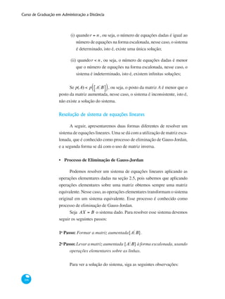Curso de Graduação em Administração a Distância
106
(i)	quandor = n , ou seja, o número de equações dadas é igual ao
número de equações na forma escalonada, nesse caso, o sistema
é determinado, isto é, existe uma única solução;
(ii) quandor < n, ou seja, o número de equações dadas é menor
que o número de equações na forma escalonada, nesse caso, o
sistema é indeterminado, isto é, existem infinitas soluções;
Se p(A) < p AMB⎡⎣ ⎤⎦( ), ou seja, o posto da matriz A é menor que o
posto da matriz aumentada, nesse caso, o sistema é inconsistente, isto é,
não existe a solução do sistema.
Resolução de sistema de equações lineares
A seguir, apresentaremos duas formas diferentes de resolver um
sistema de equações lineares. Uma se dá com a utilização de matriz esca-
lonada, que é conhecido como processo de eliminação de Gauss-Jordan,
e a segunda forma se dá com o uso de matriz inversa.
Processo de Eliminação de Gauss-Jordan
Podemos resolver um sistema de equações lineares aplicando as
operações elementares dadas na seção 2.5, pois sabemos que aplicando
operações elementares sobre uma matriz obtemos sempre uma matriz
equivalente. Nesse caso, as operações elementares transformam o sistema
original em um sistema equivalente. Esse processo é conhecido como
processo de eliminação de Gauss-Jordan.
Seja AX = B o sistema dado. Para resolver esse sistema devemos
seguir os seguintes passos:
1o
Passo: Formar a matriz aumentada[AMB].
2o
Passo: Levar a matriz aumentada [AMB] à forma escalonada, usando
operações elementares sobre as linhas.
Para ver a solução do sistema, siga as seguintes observações:
•
 