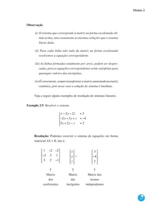 Módulo 2
107
Observação
(i)	O sistema que corresponde à matriz na forma escalonada ob-
tida acima, tem exatamente as mesmas soluções que o sistema
linear dado.
(ii) Para cada linha não nula da matriz na forma escalonada
resolvemos a equação correspondente.
(iii) As linhas formadas totalmente por zeros, podem ser despre-
zadas, pois as equações correspondentes serão satisfeitas para
quaisquer valores das incógnitas.
(iv)Éconveniente,sempretransformaramatrizaumentadanamatriz
canônica, pois nesse caso a solução do sistema é imediata.
Veja a seguir alguns exemplos de resolução de sistemas lineares.
Exemplo 2.9 Resolver o sistema
x − 2y − 2z = 3
−2x + 3y + z = −4
3x + 2y − z = 2
⎧
⎨
⎪
⎩
⎪
Resolução: Podemos escrever o sistema de equações em forma
matricial AX = B, isto é,
1 −2 −2
−2 3 1
3 2 −1
⎡
⎣
⎢
⎢
⎢
⎤
⎦
⎥
⎥
⎥
x
y
z
⎡
⎣
⎢
⎢
⎢
⎤
⎦
⎥
⎥
⎥
=
3
−4
2
⎡
⎣
⎢
⎢
⎢
⎤
⎦
⎥
⎥
⎥
↑
Matriz
dos
coeficientes
↑
Matriz
das
incógnitas
↑
Matriz dos
termos
independentes
 