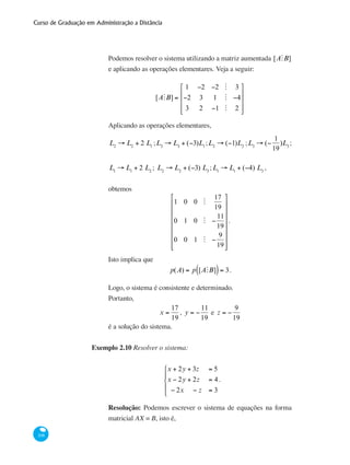 Curso de Graduação em Administração a Distância
108
Podemos resolver o sistema utilizando a matriz aumentada [AMB]
e aplicando as operações elementares. Veja a seguir:
[AMB] =
1 −2 −2 M 3
−2 3 1 M −4
3 2 −1 M 2
⎡
⎣
⎢
⎢
⎢
⎤
⎦
⎥
⎥
⎥
Aplicando as operações elementares,
L2
→ L2
+ 2 L1
;L3
→ L3
+ (−3)L1
;L2
→ (−1)L2
;L3
→ (−
1
19
)L3
;
L1
→ L1
+ 2 L2
; L2
→ L2
+ (−3) L3
;L1
→ L1
+ (−4) L3
,
obtemos
1 0 0 M
17
19
0 1 0 M −
11
19
0 0 1 M −
9
19
⎡
⎣
⎢
⎢
⎢
⎢
⎢
⎢
⎢
⎤
⎦
⎥
⎥
⎥
⎥
⎥
⎥
⎥
.
Isto implica que
p(A) = p [AMB]( )= 3.
Logo, o sistema é consistente e determinado.
Portanto,
x =
17
19
, y = −
11
19
e z = −
9
19
é a solução do sistema.
Exemplo 2.10 Resolver o sistema:
x + 2y + 3z = 5
x − 2y + 2z = 4
− 2x − z = 3
⎧
⎨
⎪
⎩
⎪
.
Resolução: Podemos escrever o sistema de equações na forma
matricial AX = B, isto é,
 