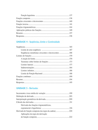 Função logaritma .....................................................................137
Função composta................................................................................138
Funções crescentes e decrescentes.....................................................140
Função inversa....................................................................................141
Funções trigonométricas ...................................................................144
Aplicações práticas das funções.........................................................149
Resumo...............................................................................................157
Respostas............................................................................................158
UNIDADE 4 - Seqüências, Limite e Continuidade
Seqüências..........................................................................................165
Limite de uma seqüência .........................................................167
Seqüências monótonas crescentes e decrescentes.....................168
Limites de funções.............................................................................170
A noção de limite......................................................................170
Teoremas sobre limites de funções...........................................173
Limites laterais.........................................................................177
Indeterminações........................................................................184
Limites infinitos........................................................................186
Limite de Função Racional.......................................................188
Funções contínuas..............................................................................190
Resumo...............................................................................................194
Respostas............................................................................................195
UNIDADE 5 - Derivadas
Incremento e taxa média de variação.................................................199
Definição de derivada.........................................................................203
Interpretação geométrica da derivada.................................................209
Cálculo das derivadas.........................................................................211
Derivada das funções trigonométricas,
exponencial e logarítmica ........................................................216
Derivada de função composta (ou regra da cadeia)............................220
Aplicações da regra de derivação
de função composta..................................................................222
 