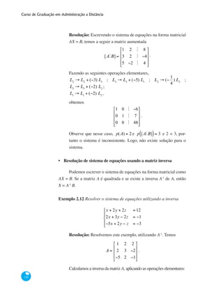 Curso de Graduação em Administração a Distância
110
Resolução: Escrevendo o sistema de equações na forma matricial
AX = B, temos a seguir a matriz aumentada
[AMB] =
1 2 M 8
3 2 M −4
5 −2 M 4
⎡
⎣
⎢
⎢
⎢
⎤
⎦
⎥
⎥
⎥
.
Fazendo as seguintes operações elementares,
L2
→ L2
+ (−3) L1
; L3
→ L3
+ (−5) L1
; L2
→ (−
1
4
) L2
;
L3
→ L3
+ (−2) L2
;
L1
→ L1
+ (−2) L2
,
obtemos
1 0 M −6
0 1 M 7
0 0 M 48
⎡
⎣
⎢
⎢
⎢
⎤
⎦
⎥
⎥
⎥
.
Observe que nesse caso, p(A) = 2 e p [AMB]( )= 3 e 2 < 3, por-
tanto o sistema é inconsistente. Logo, não existe solução para o
sistema.
Resolução de sistema de equações usando a matriz inversa
Podemos escrever o sistema de equações na forma matricial como
AX = B. Se a matriz A é quadrada e se existe a inversa A-1
de A, então
X = A-1
B.
Exemplo 2.12 Resolver o sistema de equações utilizando a inversa
x + 2y + 2z = 12
2x + 3y − 2z = −1
−5x + 2y − z = −3
⎧
⎨
⎪
⎩
⎪
Resolução: Resolvemos este exemplo, utilizando A-1
. Temos
A =
1 2 2
2 3 −2
−5 2 −1
⎡
⎣
⎢
⎢
⎢
⎤
⎦
⎥
⎥
⎥
.
Calculamos a inversa da matriz A, aplicando as operações elementares:
•
 