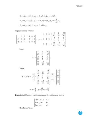 Módulo 2
111
L2
→ L2
+ (−2) L1
;L3
→ L3
+ 5 L1
;L2
→ (−1)L2
;
L3
→ L3
+ (−12) L2
; L1
→ L1
+ (−2) L2
;L3
→ −
1
63
L3
;
L2
→ L2
+ (−6) L3
;L1
→ L1
+10 L3
,
respectivamente, obtemos
1 2 2 M 1 0 0
2 3 −2 M 0 1 0
−5 2 −1 M 0 0 1
⎡
⎣
⎢
⎢
⎢
⎤
⎦
⎥
⎥
⎥
∼ ∼ ... ∼
1 0 0 M
1
63
2
21
−
10
63
0 1 0 M
4
21
1
7
2
21
0 0 1 M
19
63
−
4
21
−
1
63
⎡
⎣
⎢
⎢
⎢
⎢
⎢
⎢
⎢
⎤
⎦
⎥
⎥
⎥
⎥
⎥
⎥
⎥
Logo,
A−1
=
1
63
2
21
−
10
63
4
21
1
7
2
21
19
63
−
4
21
−
1
63
⎡
⎣
⎢
⎢
⎢
⎢
⎢
⎢
⎢
⎤
⎦
⎥
⎥
⎥
⎥
⎥
⎥
⎥
.
Temos,
X = A−1
B ⇒
x
y
z
⎡
⎣
⎢
⎢
⎢
⎤
⎦
⎥
⎥
⎥
=
1
63
2
21
−
10
63
4
21
1
7
2
21
19
63
−
4
21
−
1
63
⎡
⎣
⎢
⎢
⎢
⎢
⎢
⎢
⎢
⎤
⎦
⎥
⎥
⎥
⎥
⎥
⎥
⎥
12
−1
−3
⎡
⎣
⎢
⎢
⎢
⎤
⎦
⎥
⎥
⎥
=
4
7
13
7
27
7
⎡
⎣
⎢
⎢
⎢
⎢
⎢
⎢
⎢
⎤
⎦
⎥
⎥
⎥
⎥
⎥
⎥
⎥
.
	 ⇒ x =
4
7
, y =
13
7
e z =
27
7
.
	
Exemplo 2.13 Resolver o sistema de equações utilizando a inversa
−2x − y − 3z = 2
3x + 2y + z = 1
2x + y − z = 5
⎧
⎨
⎪
⎩
⎪
Resolução: Temos
 