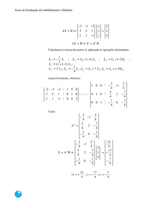 Curso de Graduação em Administração a Distância
112
AX = B ⇒
−2 −1 −3
3 2 1
2 1 −1
⎡
⎣
⎢
⎢
⎢
⎤
⎦
⎥
⎥
⎥
x
y
z
⎡
⎣
⎢
⎢
⎢
⎤
⎦
⎥
⎥
⎥
=
2
1
5
⎡
⎣
⎢
⎢
⎢
⎤
⎦
⎥
⎥
⎥
AX = B ⇒ X = A−1
B .
Calculamos a inversa da matriz A, aplicando as operações elementares,
L1
→ −
1
2
L1
; L2
→ L2
+ (−3) L1
; L3
→ L3
+ (−2)L1
;
L1
→ L1
+ (−1) L2
;
L2
→ 2 L2
;L3
→ −
1
4
L3
;L2
→ L2
+ 7 L3
;L1
→ L1
+ (−5)L3
,
respectivamente, obtemos
−2 −1 −3 M 1 0 0
3 2 1 M 0 1 0
2 1 −1 M 0 0 1
⎡
⎣
⎢
⎢
⎢
⎤
⎦
⎥
⎥
⎥
∼ ∼ ... ∼
1 0 0 M −
3
4
−1
5
4
0 1 0 M
5
4
2 −
7
4
0 0 1 M −
1
4
0 −
1
4
⎡
⎣
⎢
⎢
⎢
⎢
⎢
⎢
⎢
⎤
⎦
⎥
⎥
⎥
⎥
⎥
⎥
⎥
Logo,
A−1
=
−
3
4
−1
5
4
5
4
2 −
7
4
−
1
4
0 −
1
4
⎡
⎣
⎢
⎢
⎢
⎢
⎢
⎢
⎢
⎤
⎦
⎥
⎥
⎥
⎥
⎥
⎥
⎥
.
X = A−1
B ⇒
−
3
4
−1
5
4
5
4
2 −
7
4
−
1
4
0 −
1
4
⎡
⎣
⎢
⎢
⎢
⎢
⎢
⎢
⎢
⎤
⎦
⎥
⎥
⎥
⎥
⎥
⎥
⎥
2
1
5
⎡
⎣
⎢
⎢
⎢
⎤
⎦
⎥
⎥
⎥
=
15
4
−
17
4
−
7
4
⎡
⎣
⎢
⎢
⎢
⎢
⎢
⎢
⎢
⎤
⎦
⎥
⎥
⎥
⎥
⎥
⎥
⎥
	 ⇒ x =
15
4
, y = −
17
4
e z = −
7
4
.
 