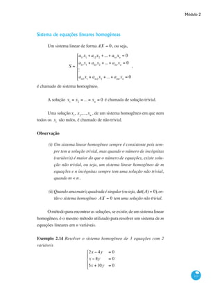 Módulo 2
113
Sistema de equações lineares homogêneas
Um sistema linear de forma AX = 0, ou seja,
S =
a11
x1
+ a12
x2
+ ...+ a1n
xn
= 0
a21
x1
+ a22
x2
+ ...+ a2n
xn
= 0
M
am1
x1
+ am2
x2
+ ...+ amn
xn
= 0
⎧
⎨
⎪
⎪
⎩
⎪
⎪
,
é chamado de sistema homogêneo.
A solução x1
= x2
= ... = xn
= 0 é chamada de solução trivial.
Uma soluçãox1
, x2
,...,xn
, de um sistema homogêneo em que nem
todos os xi
são nulos, é chamado de não trivial.
Observação
(i)	Um sistema linear homogêneo sempre é consistente pois sem-
pre tem a solução trivial, mas quando o número de incógnitas
(variáveis) é maior do que o número de equações, existe solu-
ção não trivial, ou seja, um sistema linear homogêneo de m
equações e n incógnitas sempre tem uma solução não trivial,
quando m < n .
(ii)	Quandoumamatrizquadradaésingular(ouseja, det(A) = 0),en-
tão o sistema homogêneo AX = 0 tem uma solução não trivial.
O método para encontrar as soluções, se existir, de um sistema linear
homogêneo, é o mesmo método utilizado para resolver um sistema de m
equações lineares em n variáveis.
Exemplo 2.14 Resolver o sistema homogêneo de 3 equações com 2
variáveis
2x − 4y = 0
x − 8y = 0
5x +10y = 0
⎧
⎨
⎪
⎩
⎪
 