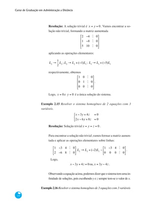Curso de Graduação em Administração a Distância
114
Resolução: A solução trivial é x = y = 0. Vamos encontrar a so-
lução não trivial, formando a matriz aumentada
2 −4 M 0
1 −8 M 0
5 10 M 0
⎡
⎣
⎢
⎢
⎢
⎤
⎦
⎥
⎥
⎥
aplicando as operações elementares:
L2
→
1
2
L2
;L2
→ L2
+ (−1)L1
; L3
→ L3
+ (−5)L1
respectivamente, obtemos
1 0 M 0
0 1 M 0
0 0 M 0
⎡
⎣
⎢
⎢
⎢
⎤
⎦
⎥
⎥
⎥
.
Logo, x = 0 e y = 0 é a única solução do sistema.
Exemplo 2.15 Resolver o sistema homogêneo de 2 equações com 3
variáveis.
x − 3y + 4z = 0
2x − 6y + 8z = 0
⎧
⎨
⎩
Resolução: Solução trivialx = y = z = 0 .
Para encontrar a solução não trivial ,vamos formar a matriz aumen-
tada e aplicar as operações elementares sobre linhas:
1 −3 4 M 0
2 −6 8 M 0
⎡
⎣
⎢
⎤
⎦
⎥ L2
→ L2
+ (−2)L1
~
1 −3 4 M 0
0 0 0 M 0
⎡
⎣
⎢
⎤
⎦
⎥ .
	 Logo,
x − 3y + 4z = 0ou,x = 3y − 4z .
Observandoaequaçãoacima,podemosdizerqueosistematemumain-
finidade de soluções, pois escolhendo y e z sempre tem-se o valor de x.
Exemplo 2.16 Resolver o sistema homogêneo de 3 equações com 3 variáveis
 