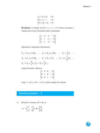 Módulo 2
115
x − 3y + 2z = 0
2x + y − z = 0
3x + 2y − 4z = 0
⎧
⎨
⎪
⎩
⎪
Resolução: A solução trivial é x = y = z = 0. Vamos encontrar a
solução não trivial, formando matriz aumentada
1 −3 2 M 0
2 1 −1 M 0
3 2 −4 M 0
⎡
⎣
⎢
⎢
⎢
⎤
⎦
⎥
⎥
⎥
aplicando as operações elementares,
L2
→ L2
+ (−2)L1
; L3
→ L3
+ (−3)L1
; L2
→
1
7
L2
;
L3
→ L3
+ (−11)L2
; L1
→ L1
+ 3 L2
; L3
→ (−
7
15
)L3
;
L2
→ L2
+
5
7
L3
;L1
→ L1
+
1
7
L3
,	
respectivamente, obtemos
1 0 0 M 0
0 1 0 M 0
0 0 1 M 0
⎡
⎣
⎢
⎢
⎢
⎤
⎦
⎥
⎥
⎥
.
Logo, x = 0, y = 0 e z = 0 é a única solução do sistema.
Exercícios propostos – 3
1)	 Resolver o sistema AX = B , se
A−1
=
2 1
−2 4
⎡
⎣
⎢
⎤
⎦
⎥ e B =
3
2
⎡
⎣
⎢
⎤
⎦
⎥.
	
 