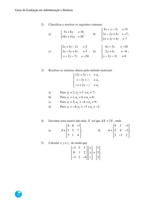 Curso de Graduação em Administração a Distância
116
2)	 Classificar e resolver os seguintes sistemas:
a)	
5x + 8y = 34
10x +16y = 50
⎧
⎨
⎩
;	 b)	
4x − y − 3z = 15
3x − 2y + 5z = −7
2x + 3y + 4z = 7
⎧
⎨
⎪
⎩
⎪
;
c)	
2x + 3y − 2z = 2
3x − 5y + 4z = 5
x − 2y − 7z = −24
⎧
⎨
⎪
⎩
⎪
;	 d)	
4x − 3y = −18
2y + 5z = −8
x − 2y − 3z = 0
⎧
⎨
⎪
⎩
⎪
;	
	
3)	 Resolver os sistemas abaixo pelo método matricial:
−2x + 3y − z = a1
x − 3y + z = a2
−x + 2y − z = a3
⎧
⎨
⎪
⎩
⎪
a)	 Para a1
= 2, a2
= 5 ea3
= 7 ;
b)	 Para a1
= 1, a2
= 6 ea3
= 0 ;
c)	 Para a1
= 2, a2
= −8 ea3
= 9 ;
d)	 Para a1
= −4, a2
= −3 ea3
= −2 .
4)	 Encontre uma matriz não nula X tal que AX = 3X , onde
a)	 A =
4 0 −1
1 5 7
3 1 4
⎡
⎣
⎢
⎢
⎢
⎤
⎦
⎥
⎥
⎥
;		 b)	 A =
4 1 −1
5 4 −3
3 −1 2
⎡
⎣
⎢
⎢
⎢
⎤
⎦
⎥
⎥
⎥
.
5)	 Calcular x, y e z, de modo que
−2 3 5
0 1 2
−3 3 −4
⎡
⎣
⎢
⎢
⎢
⎤
⎦
⎥
⎥
⎥
x
y
z
⎡
⎣
⎢
⎢
⎢
⎤
⎦
⎥
⎥
⎥
=
1
5
3
⎡
⎣
⎢
⎢
⎢
⎤
⎦
⎥
⎥
⎥
.
 