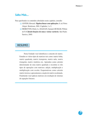 Módulo 2
117
Saiba Mais...
Para aprofundar os conteúdos abordados neste capítulo, consulte:
ANTON, Howard. Álgebra linear com apilcações. 8. ed. Porto
Alegre: Bookman, 2001. Capítulos 1 e 2.
MORETTIN, Pedro A., HAZZAN, Samuel; BUSSAB, Wilton
de O. Cálculo funções de uma e várias variáveis. São Paulo:
Saraiva, 2005.
Resumo
Nesta Unidade você identificou o conceito de matriz.
Estudou os vários tipos de matrizes tais como: matriz linha,
matriz quadrada, matriz transposta, matriz nula, matriz
triangular, matriz simétrica etc. Aprendeu como calcular
determinante de uma matriz quadrada e recordou os três
tipos de operações com matrizes: adição, multiplicação e
multiplicação com escalar. Esquematizou como calcular
matriz inversa e apresentamos a noção de matriz escalonada.
Finalmente você aplicou matrizes em resolução de sistemas
de equações lineares.
█
█
 