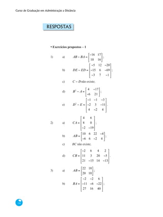 Curso de Graduação em Administração a Distância
118
Respostas
•	Exercícios propostos – 1
1)	 a)	 AB − BA =
−16 17
10 16
⎡
⎣
⎢
⎤
⎦
⎥ ; 	
		 b)	 DE − ED =
−5 12 −20
−15 6 −69
−3 7 −1
⎡
⎣
⎢
⎢
⎢
⎤
⎦
⎥
⎥
⎥
;
		 c)	 C − Dnão existe;	 	
		 d)	 B2
− A =
4 −17
−6 21
⎡
⎣
⎢
⎤
⎦
⎥ ;
	 	 e)	 D2
− E =
−1 −1 −3
−2 3 −11
4 −2 4
⎡
⎣
⎢
⎢
⎢
⎤
⎦
⎥
⎥
⎥
.	
2)	 a)	 CA =
4 6
8 0
−2 −19
⎡
⎣
⎢
⎢
⎢
⎤
⎦
⎥
⎥
⎥
;		
		 b)	 AB =
10 6 22 −4
−6 6 −2 4
⎡
⎣
⎢
⎤
⎦
⎥;
		 c)	 BC não existe;			
	 	 d)	 CB =
−2 6 4 2
11 3 20 −5
21 −15 14 −13
⎡
⎣
⎢
⎢
⎢
⎤
⎦
⎥
⎥
⎥
.
3)	 a)	 AB =
22 18
20 10
⎡
⎣
⎢
⎤
⎦
⎥ ;			
		 b)	 BA =
−2 −2 6
−11 −6 −22
27 16 40
⎡
⎣
⎢
⎢
⎢
⎤
⎦
⎥
⎥
⎥
;
 