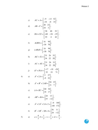 Módulo 2
119
		 c)	 AC + A =
−9 −13 52
−10 −8 33
⎡
⎣
⎢
⎤
⎦
⎥ ;	
		 d)	 AB − F =
20 21
24 3
⎡
⎣
⎢
⎤
⎦
⎥ ;
		 e)	 BA +CE =
58 40 52
−60 −34 −55
55 4 42
⎡
⎣
⎢
⎢
⎢
⎤
⎦
⎥
⎥
⎥
;	
		 f)	 A(BD) =
16 98
−30 70
⎡
⎣
⎢
⎤
⎦
⎥ ;
		 g)	 (AB)D =
16 98
−30 70
⎡
⎣
⎢
⎤
⎦
⎥ ;		
		 h)	 A(C + E) =
31 26 31
34 22 20
⎡
⎣
⎢
⎤
⎦
⎥ ;
		 i)	 AC + AE =
31 26 31
34 22 20
⎡
⎣
⎢
⎤
⎦
⎥ ;		
		 j)	 (F + D)A =
−17 −10 −26
35 19 71
⎡
⎣
⎢
⎤
⎦
⎥.
4)	 a)	 A2
+ 2A =
5 27
−9 32
⎡
⎣
⎢
⎤
⎦
⎥ ;		
	 	 b)	 A2
+ B2
+ 2AB =
54 15
21 7
⎡
⎣
⎢
⎤
⎦
⎥ ;
		 c)	 (A + B)2
=
44 36
18 17
⎡
⎣
⎢
⎤
⎦
⎥ ;		
		 d)	 AB2
+ BA =
24 13
19 −12
⎡
⎣
⎢
⎤
⎦
⎥ ;
		 e)	 A3
+ 3A2
+ 3A + 2 =
−8 180
−60 172
⎡
⎣
⎢
⎤
⎦
⎥ ;	
		 f)	 B3
− 2B2
− 3B + 4 =
36 8
24 −12
⎡
⎣
⎢
⎤
⎦
⎥ .
5)	 a)	 a =
4
3
;b =
1
3
; c = −
2
3
e d = −
8
3
;	
 