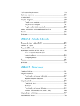 Derivada de função inversa................................................................229
Derivadas sucessivas .........................................................................233
A Diferencial......................................................................................235
Funções marginais..............................................................................239
Função custo marginal..............................................................239
Função receita marginal............................................................241
Função produtividade marginal................................................243
Tabela: derivadas e identidades trigonométricas................................246
Resumo...............................................................................................248
Respostas............................................................................................249
UNIDADE 6 - Aplicações de Derivadas
Teorema do Valor Médio (TVM) ......................................................255
Fórmula de Taylor..............................................................................257
Regra de L´Hospital............................................................................261
Máximos e mínimos de uma função..................................................264
Teste da segunda derivada para
extremos relativos.....................................................................268
Exemplos práticos.....................................................................271
Resumo...............................................................................................275
Respostas............................................................................................276
UNIDADE 7 - Cálculo Integral
Função primitiva................................................................................281
Integral indefinida..............................................................................286
Propriedades da integral indefinida..........................................287
Algumas integrais imediatas.....................................................287
Integral definida.................................................................................294
Conceito de área ......................................................................294
A integral..................................................................................297
Propriedades da integral definida..............................................299
Teorema Fundamental do Cálculo (TFC)................................ 300
Integração por substituição.................................................................307
Integração por partes..........................................................................310
 