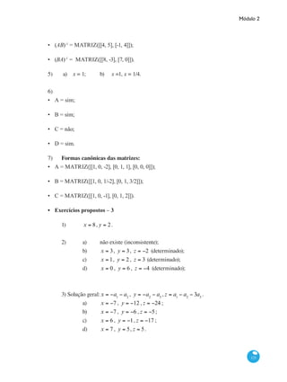 Módulo 2
121
(AB)-1
= MATRIZ([[4, 5], [-1, 4]]);
(BA)-1
= MATRIZ([[8, -3], [7, 0]]).
5)	 a) x = 1; 	 b) x =1, x = 1/4.
6)	
A = sim;
B = sim;
C = não;
D = sim.
7)	 Formas canônicas das matrizes:
A = MATRIZ([[1, 0, -2], [0, 1, 1], [0, 0, 0]]);
B = MATRIZ([[1, 0, 1/-2], [0, 1, 3/2]]);
C = MATRIZ([[1, 0, -1], [0, 1, 2]]).
Exercícios propostos – 3
1)	 x = 8, y = 2.
2)	 a)	 não existe (inconsistente);
		 b)	 x = 3, y = 3, z = −2 (determinado);
		 c)	 x = 1, y = 2, z = 3 (determinado);
		 d)	 x = 0 , y = 6 , z = −4 (determinado);
3) Solução geral:x = −a1
− a2
, y = −a2
− a3
, z = a1
− a2
− 3a3
.
		 a)	 x = −7 , y = −12 , z = −24 ;
		 b)	 x = −7 , y = −6 , z = −5;
		 c)	 x = 6 , y = −1, z = −17 ;
		 d)	 x = 7 , y = 5, z = 5.
•
•
•
•
•
•
•
•
•
•
 