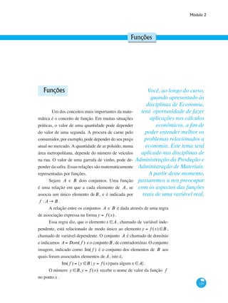 Módulo 2
125
Funções
Funções
	 Um dos conceitos mais importantes da mate-
mática é o conceito de função. Em muitas situações
práticas, o valor de uma quantidade pode depender
do valor de uma segunda. A procura de carne pelo
consumidor, por exemplo, pode depender do seu preço
atual no mercado. A quantidade de ar poluído, numa
área metropolitana, depende do número de veículos
na rua. O valor de uma garrafa de vinho, pode de-
pender da safra. Essas relações são matematicamente
representadas por funções.
Sejam A e B dois conjuntos. Uma função
é uma relação em que a cada elemento de A, se
associa um único elemento deB , e é indicada por
f : A → B .
A relação entre os conjuntos A e B é dada através de uma regra
de associação expressa na forma y = f (x) .
Essa regra diz, que o elementox ∈A, chamado de variável inde-
pendente, está relacionado de modo único ao elemento y = f (x) ∈B ,
chamado de variável dependente. O conjunto A é chamado de domínio
e indicamos A = Dom( f ) e o conjuntoB , de contradomínio. O conjunto
imagem, indicado como Im( f ) é o conjunto dos elementos de B aos
quais foram associados elementos de A, isto é,
Im( f ) = {y ∈B | y = f (x) para algumx ∈A}.
O número y ∈B,y = f (x) recebe o nome de valor da função f
no pontox .
Você, ao longo do curso,
quando apresentado às
disciplinas de Economia,
terá oportunidade de fazer
aplicações nos cálculos
econômicos, a fim de
poder entender melhor os
problemas relacionados a
economia. Este tema será
aplicado nas disciplinas de
Administração da Produção e
Administração de Materiais.
A partir deste momento,
passaremos a nos preocupar
com os aspectos das funções
reais de uma variável real.
 
