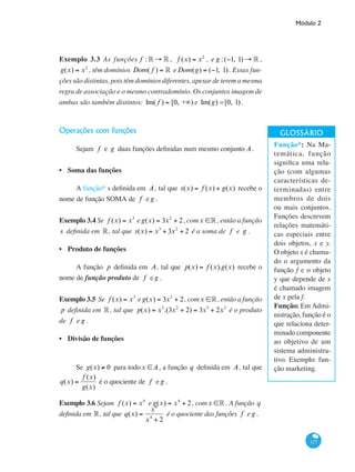 Módulo 2
127
Exemplo 3.3 As funções f : ° → ° , f (x) = x2
, e g :(−1, 1) → ° ,
g(x) = x2
, têm domínios Dom( f ) = ° eDom(g) = (−1, 1). Essas fun-
ções são distintas, pois têm domínios diferentes, apesar de terem a mesma
regra de associação e o mesmo contradomínio. Os conjuntos imagem de
ambas são também distintos: Im( f ) = [0, +∞) e Im(g) =[0, 1).
Operações com funções
Sejam f e g duas funções definidas num mesmo conjunto A.
Soma das funções
A função* s definida em A, tal que s(x) = f (x) + g(x) recebe o
nome de função SOMA de f e g .
Exemplo 3.4 Se f (x) = x3
e g(x) = 3x2
+ 2, comx ∈° , então a função
s definida em °, tal que s(x) = x3
+ 3x2
+ 2 é a soma de f e g .
Produto de funções
A função p definida em A, tal que p(x) = f (x).g(x) recebe o
nome de função produto de f e g .
Exemplo 3.5 Se f (x) = x3
e g(x) = 3x2
+ 2, comx ∈°, então a função
p definida em °, tal que p(x) = x3
.(3x2
+ 2) = 3x5
+ 2x3
é o produto
de f e g .
Divisão de funções
Se g(x) ≠ 0 para todox ∈A, a função q definida em A, tal que
q(x) =
f (x)
g(x)
é o quociente de f e g .
Exemplo 3.6 Sejam f (x) = x4
e g(x) = x4
+ 2, comx ∈°. A função q
definida em °, tal que q(x) =
x4
x4
+ 2
é o quociente das funções f e g .
•
•
•
Função*: Na Ma-
temática, função
significa uma rela-
ção (com algumas
características de-
terminadas) entre
membros de dois
ou mais conjuntos.
Funções descrevem
relações matemáti-
cas especiais entre
dois objetos, x e y.
O objeto x é chama-
do o argumento da
função f e o objeto
y que depende de x
é chamado imagem
de x pela f.
Função: Em Admi-
nistração, função é o
que relaciona deter-
minado componente
ao objetivo de um
sistema administra-
tivo. Exemplo: fun-
ção marketing.
 