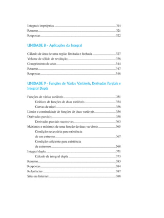Integrais impróprias...........................................................................314
Resumo...............................................................................................321
Respostas............................................................................................322
UNIDADE 8 - Aplicações da Integral
Cálculo de área de uma região limitada e fechada.............................327
Volume de sólido de revolução...........................................................336
Comprimento de arco.........................................................................344
Resumo...............................................................................................347
Respostas............................................................................................348
UNIDADE 9 - Funções de Várias Variáveis, Derivadas Parciais e
Integral Dupla
Funções de várias variáveis................................................................351
Gráficos de funções de duas variáveis......................................354
Curvas de nível.........................................................................356
Limite e continuidade de funções de duas variáveis..........................356
Derivadas parciais..............................................................................358
Derivadas parciais sucessivas....................................................363
Máximos e mínimos de uma função de duas variáveis......................365
Condição necessária para existência
de um extremo..........................................................................367
Condição suficiente para existência
de extremos...............................................................................368
Integral dupla.....................................................................................371
Cálculo da integral dupla..........................................................373
Resumo...............................................................................................383
Respostas............................................................................................384
Referências.........................................................................................387
Sites na Internet..................................................................................388
 