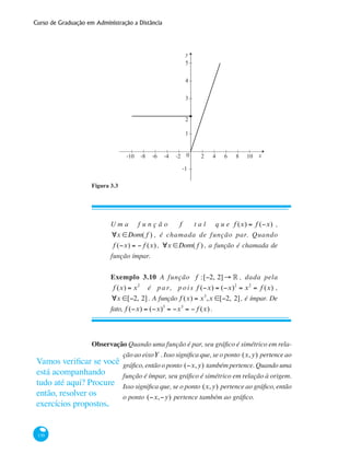 Curso de Graduação em Administração a Distância
130
1
-1
2
3
4
5
0 2-2-4-6-8-10 4 6 8 10 x
y
Figura 3.3
U m a f u n ç ã o f t a l q u e f (x) = f (−x) ,
∀x ∈Dom( f ) , é chamada de função par. Quando
f (−x) = − f (x), ∀x ∈Dom( f ) , a função é chamada de
função ímpar.
Exemplo 3.10 A função f :[−2, 2]→ ° , dada pela
f (x) = x2
é p a r, p ois f (−x) = (−x)2
= x2
= f (x) ,
∀x ∈[−2, 2]. A função f (x) = x3
,x ∈[−2, 2], é ímpar. De
fato, f (−x) = (−x)3
= −x3
= − f (x) .
Observação Quando uma função é par, seu gráfico é simétrico em rela-
ção ao eixoY . Isso significa que, se o ponto (x,y) pertence ao
gráfico, então o ponto (−x,y) também pertence. Quando uma
função é ímpar, seu gráfico é simétrico em relação à origem.
Isso significa que, se o ponto (x,y) pertence ao gráfico, então
o ponto (−x,−y) pertence também ao gráfico.
Vamos verificar se você
está acompanhando
tudo até aqui? Procure
então, resolver os
exercícios propostos.
 