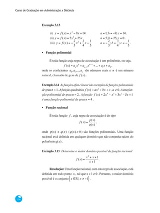 Curso de Graduação em Administração a Distância
134
Exemplo 3.13
(i)	 y = f (x) = x2
− 9x +14 	 	 a = 1; b = −9; c = 14 .
(ii)	y = f (x) = 5x2
+ 25x 		 a = 5; b = 25; c = 0.
(iii) y = f (x) = −
2
3
x2
+
3
4
x −
1
5
	 a = −
2
3
; b =
3
4
; c = −
1
5
.
Função polinomial
É toda função cuja regra de associação é um polinômio, ou seja,
f (x) = an
xn
+ an−1
xn−1
+ ...+ a1
x + a0
,
onde os coeficientes a0
,a1
,...,an
são números reais e n é um número
natural, chamado de grau de f (x) .
Exemplo3.14 Asfunçõesafimelinearsãoexemplosdefunçõespolinomiais
degraun = 1.Afunçãoquadrática f (x) = ax2
+ bx + c , a ≠ 0,éumafun-
ção polinomial de grau n = 2 . A função f (x) = 2x4
− x3
+ 3x2
− 5x +1
é uma função polinomial de grau n = 4 .
Função racional
É toda função f , cuja regra de associação é do tipo
f (x) =
p(x)
q(x)
,
onde p(x) e q(x) (q(x) ≠ 0 ) são funções polinomiais. Uma função
racional está definida em qualquer domínio que não contenha raízes do
polinômioq(x) .
Exemplo 3.15 Determine o maior domínio possível da função racional
f (x) =
x2
+ x +1
x +1
.
Resolução: Uma função racional, com esta regra de associação, está
definida em todo ponto x , tal quex +1≠ 0. Portanto, o maior domínio
possível é o conjunto x ∈° | x ≠ −1}{ .
•
•
 
