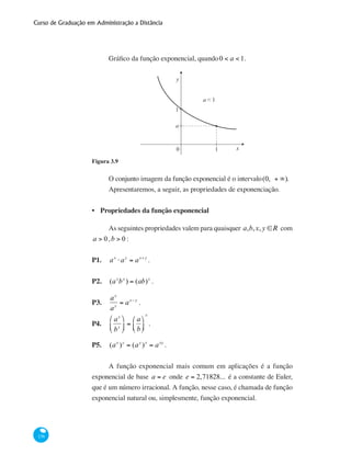 Curso de Graduação em Administração a Distância
136
Gráfico da função exponencial, quando0 < a < 1.
0
y
x1
1
a
a < 1
Figura 3.9
O conjunto imagem da função exponencial é o intervalo(0, + ∞).
Apresentaremos, a seguir, as propriedades de exponenciação.
Propriedades da função exponencial
As seguintes propriedades valem para quaisquer a,b,x,y ∈R com
a > 0,b > 0 :
P1.	 ax
⋅ay
= ax+ y
.
P2.	 (ax
bx
) = (ab)x
.
P3.	
ax
ay
= ax− y
.
P4.	
ax
bx
⎛
⎝
⎜
⎞
⎠
⎟ =
a
b
⎛
⎝⎜
⎞
⎠⎟
x
.
P5.	 (ax
)y
= (ay
)x
= axy
.
A função exponencial mais comum em aplicações é a função
exponencial de base a = e onde e = 2,71828... é a constante de Euler,
que é um número irracional. A função, nesse caso, é chamada de função
exponencial natural ou, simplesmente, função exponencial.
•
 