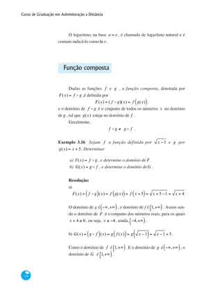 Curso de Graduação em Administração a Distância
138
O logaritmo, na base a = e , é chamado de logaritmo natural e é
comum indicá-lo comolnx .
Função composta
Dadas as funções f e g , a função composta, denotada por
F(x) = f o g ,é definida por
F(x) = ( f o g)(x) = f g(x)( ).
e o domínio de f o g é o conjunto de todos os números x no domínio
de g , tal que g(x) esteja no domínio de f .
Geralmente,
f o g ≠ g o f .
Exemplo 3.16 Sejam f a função definida por x −1 e g por
g(x) = x + 5. Determinar
a) 	Ff (x) = f o g , e determine o domínio de F .
b) 	G(x) = g o f , e determine o domínio deG .
Resolução:
a)
	
F(x) = f o g( )(x) = f g(x)( )= f x + 5( )= x + 5−1 = x + 4
O domínio de g é −∞,+∞( ), e domínio de f é 1,+∞⎡⎣ ). Assim sen-
do o domínio de F é o conjunto dos números reais, para os quais
x + 4 ≥ 0, ou seja, x ≥ −4, ainda, −4,+∞⎡⎣ ).
b) G(x) = g o f( )(x) = g f (x)( )= g x −1( )= x −1 + 5.
Como o domínio de f é 1,+∞⎡⎣ ). E o domínio de g é −∞,+∞( ), o
domínio de G é 1,+∞⎡⎣ ).
 