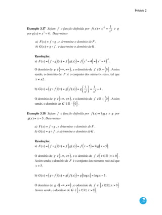 Módulo 2
139
Exemplo 3.17 Sejam f a função definida por f (x) = x−2
=
1
x2
e g
por g(x) = x2
− 4. Determinar
a) F(x) = f o g , e determine o domínio de F .
b) G(x) = g o f , e determine o domínio deG .
Resolução:
a) F(x) = f o g( )(x) = f g(x)( )= f x2
− 4( )= x2
− 4( )
−2
.
O domínio de g é −∞,+∞( ), e o domínio de f é° − 0{ }. Assim
sendo, o domínio de F é o conjunto dos números reais, tal que
x ≠ ±2 .
b) G(x) = g o f( )(x) = g f (x)( )= g
1
x2
⎛
⎝⎜
⎞
⎠⎟ =
1
x4
− 4 .
O domínio de g é −∞,+∞( ), e o domínio de f é° − 0{ }. Assim
sendo, o domínio de G é° − 0{ }.
Exemplo 3.18 Sejam f a função definida por f (x) = logx e g por
g(x) = x − 5. Determinar
a) F(x) = f o g , e determine o domínio de F .
b) G(x) = g o f , e determine o domínio deG .
Resolução:
a) F(x) = f o g( )(x) = f g(x)( )= f x − 5( )= log x − 5( ).
O domínio de g é −∞,+∞( ), e o domínio de f é x ∈° | x > 0{ }.
Assim sendo, o domínio de F é o conjunto dos números reais tal que
x > 5.
b) G(x) = g o f( )(x) = g f (x)( )= g logx( )= logx − 5.
O domínio de g é −∞,+∞( ), e odomínio de f é x ∈° | x > 0{ }
Assim sendo, o domínio de G é x ∈° | x > 0{ }.
 