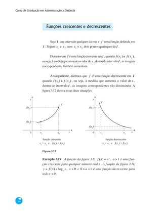 Curso de Graduação em Administração a Distância
140
Funções crescentes e decrescentes
Seja I um intervalo qualquer da reta e f uma função definida em
I . Sejam x1
e x2
com x1
< x2
dois pontos quaisquer deI .
Dizemosque f éumafunçãocrescenteemI , quando f (x1
) ≤ f (x2
),
ouseja,àmedidaqueaumentaovalordex ,dentrodointervaloI ,asimagens
correspondentes também aumentam.
Analogamente, dizemos que f é uma função decrescente em I
quando f (x1
) ≥ f (x2
) , ou seja, à medida que aumenta o valor de x ,
dentro do intervaloI , as imagens correspondentes vão diminuindo. A
figura 3.12 ilustra essas duas situações
0
y
xx1
f(x1
)
f(x2
)
x2
f
função crescente
x1
< x2
e f(x1
) < f(x2
)
0
y
xx1
f(x2
)
f(x1
)
x2
f
função decrescente
x1
< x2
e f(x1
) > f(x2
)
Figura 3.12
Exemplo 3.19 A função da figura 3.8, f (x) = ax
, a > 1 é uma fun-
ção crescente para qualquer número realx . A função da figura 3.11,
y = f (x) = loga
x , x > 0 e 0 < a < 1 é uma função decrescente para
todox > 0 .
 