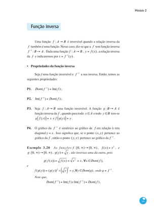 Módulo 2
141
Função inversa
Uma função f : A → B é inversível quando a relação inversa da
f também é uma função. Nesse caso, diz-se que a f tem função inversa
f −1
: B → A. Dada uma função f : A → B , y = f (x) , a relação inversa
da f e indicaremos porx = f −1
(y) .
Propriedades da função inversa
Seja f uma função inversível e f −1
a sua inversa. Então, temos as
seguintes propriedades:
P1.	 Dom( f −1
) = Im( f ) ;
P2.	 Im( f −1
) = Dom( f ) ;
P3.	 Seja f : A → B uma função inversível. A função g : B → A é
função inversa da f , quando para todo x ∈A e todo y ∈B tem-se
g f (x)( )= x e f g(y)( )= y .
P4.	 O gráfico da f −1
é simétrico ao gráfico de f em relação à reta
diagonal y = x . Isso significa que, se o ponto (x,y) pertence ao
gráfico da f , então o ponto (y,x) pertence ao gráfico da f −1
.
Exemplo 3.20 As funções f :[0, ∞) → [0, ∞) , f (x) = x2
, e
g :[0, ∞) → [0, ∞) , g(y) = y , são inversas uma da outra, pois
g( f (x)) = f (x) = x2
= x ,∀x ∈Dom( f ),
e
f (g(y)) = (g(y))2
= y( )
2
= y,∀y ∈Dom(g), onde g = f −1
.
Note que,
Dom( f −1
) = Im( f ) e Im( f −1
) = Dom( f ) .
•
 