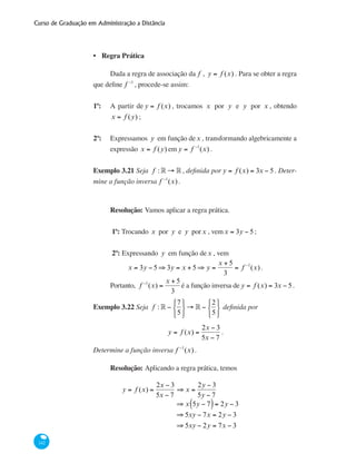 Curso de Graduação em Administração a Distância
142
Regra Prática
Dada a regra de associação da f , y = f (x) . Para se obter a regra
que define f −1
, procede-se assim:
1º: 	 A partir de y = f (x) , trocamos x por y e y por x , obtendo
x = f (y) ;
2º: 	 Expressamos y em função dex , transformando algebricamente a
expressão x = f (y) em y = f −1
(x) .
Exemplo 3.21 Seja f : ° → ° , definida por y = f (x) = 3x − 5. Deter-
mine a função inversa f −1
(x).
Resolução: Vamos aplicar a regra prática.
1º: Trocando x por y e y porx , vemx = 3y − 5;
2º: Expressando y em função dex , vem
x = 3y − 5 ⇒ 3y = x + 5 ⇒ y =
x + 5
3
= f −1
(x) .
Portanto, f −1
(x) =
x + 5
3
é a função inversa de y = f (x) = 3x − 5.
Exemplo 3.22 Seja f : ° −
7
5
⎧
⎨
⎩
⎫
⎬
⎭
→ ° −
2
5
⎧
⎨
⎩
⎫
⎬
⎭
definida por
y = f (x) =
2x − 3
5x − 7
.
Determine a função inversa f −1
(x).
Resolução: Aplicando a regra prática, temos
y = f (x) =
2x − 3
5x − 7
⇒ x =
2y − 3
5y − 7
	
⇒ x 5y − 7( )= 2y − 3
	 ⇒ 5xy − 7x = 2y − 3
	 ⇒ 5xy − 2y = 7x − 3
•
 
