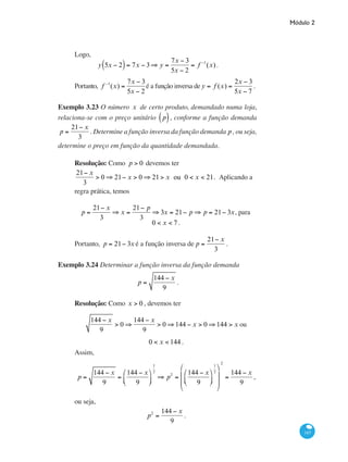 Módulo 2
143
Logo,
y 5x − 2( )= 7x − 3⇒ y =
7x − 3
5x − 2
= f −1
(x).
Portanto, f −1
(x) =
7x − 3
5x − 2
é a função inversa de y = f (x) =
2x − 3
5x − 7
.
Exemplo 3.23 O número x de certo produto, demandado numa loja,
relaciona-se com o preço unitário p( ), conforme a função demanda
p =
21− x
3
. Determine a função inversa da função demanda p, ou seja,
determine o preço em função da quantidade demandada.
Resolução: Como p > 0 devemos ter
21− x
3
> 0 ⇒ 21− x > 0 ⇒ 21> x ou 0 < x < 21. Aplicando a
regra prática, temos
p =
21− x
3
⇒ x =
21− p
3
⇒ 3x = 21− p ⇒ p = 21− 3x, para
0 < x < 7 .
Portanto, p = 21− 3x é a função inversa de p =
21− x
3
.
Exemplo 3.24 Determinar a função inversa da função demanda
p =
144 − x
9
.
Resolução: Como x > 0 , devemos ter
144 − x
9
> 0 ⇒
144 − x
9
> 0 ⇒144 − x > 0 ⇒144 > x ou
0 < x < 144 .
Assim,
p =
144 − x
9
=
144 − x
9
⎛
⎝⎜
⎞
⎠⎟
1
2
⇒ p2
=
144 − x
9
⎛
⎝⎜
⎞
⎠⎟
1
2
⎛
⎝
⎜
⎜
⎞
⎠
⎟
⎟
2
=
144 − x
9
,
ou seja,
p2
=
144 − x
9
.
 