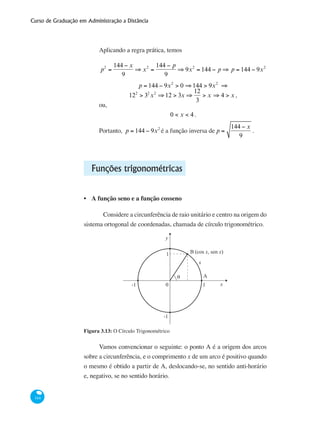 Curso de Graduação em Administração a Distância
144
Aplicando a regra prática, temos
p2
=
144 − x
9
⇒ x2
=
144 − p
9
⇒ 9x2
= 144 − p ⇒ p = 144 − 9x2
p = 144 − 9x2
> 0 ⇒144 > 9x2
⇒
122
> 32
x2
⇒12 > 3x ⇒
12
3
> x ⇒ 4 > x ,
ou,
0 < x < 4 .
Portanto, p = 144 − 9x2
é a função inversa de p =
144 − x
9
.
Funções trigonométricas
A função seno e a função cosseno
	Considere a circunferência de raio unitário e centro na origem do
sistema ortogonal de coordenadas, chamada de círculo trigonométrico.
0
y
x
x
1
1
-1
-1
θ
B (cos x, sen x)
A
Figura 3.13: O Círculo Trigonométrico
Vamos convencionar o seguinte: o ponto A é a origem dos arcos
sobre a circunferência, e o comprimento x de um arco é positivo quando
o mesmo é obtido a partir de A, deslocando-se, no sentido anti-horário
e, negativo, se no sentido horário.
•
 