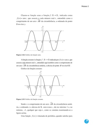 Módulo 2
145
Chama-se função seno a função f : ° → ° , indicada como
f (x) = senx , que associa a cada número real x , entendido como o
comprimento de um arco ABª da circunferência, a ordenada do ponto
B no eixo y.
0
1
−1
y
xπ−π−2π 2π
Figura 3.14: Gráfico da função seno.
Afunçãocossenoéafunção f : ° → ° indicadapor f (x) = cosx,que
associa cada número realx , entendido aqui também como o comprimento de
um arco ABª da circunferência unitária, a abcissa do ponto B no eixo0X .
Gráfico da função cosseno:
0
1
−1
y
x−π−3π 3ππ
2 2 2 2
Figura 3.15: Gráfico da função cosseno.
Sendo x o comprimento de um arco ABª da circunferência unitá-
ria, a ordenada e a abcissa de B, senx ecosx , são no máximo 1 e, no
mínimo, −1, qualquer que sejax , como se constata examinando-se a
figura acima.
Uma função f (x) é chamada de periódica, quando satisfaz para
 