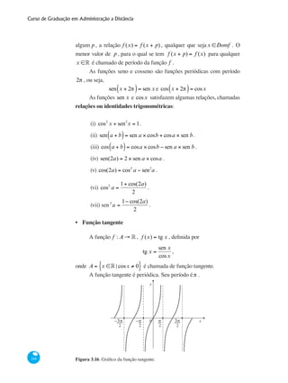 Curso de Graduação em Administração a Distância
146
algum p, a relação f (x) = f (x + p) , qualquer que sejax ∈Domf . O
menor valor de p, para o qual se tem f (x + p) = f (x) para qualquer
x ∈° é chamado de período da função f .
As funções seno e cosseno são funções periódicas com período
2π , ou seja,
sen x + 2π( )= sen x e cos x + 2π( )= cosx
As funções sen x e cosx satisfazem algumas relações, chamadas
relações ou identidades trigonométricas:
(i)	 cos2
x + sen2
x = 1.
(ii)	sen a + b( )= sen a × cosb + cosa × sen b .
(iii) cos a + b( )= cosa × cosb − sen a × sen b .
(iv) sen(2a) = 2 × sen a × cosa .
(v) cos(2a) = cos2
a − sen2
a .
(vi) cos2
a =
1+ cos(2a)
2
.
(vii) sen 2
a =
1− cos(2a)
2
.
Função tangente
A função f : A → ° , f (x) = tg x , definida por
tg x =
sen x
cosx
,
onde A = x ∈° | cosx ≠ 0{ } é chamada de função tangente.
A função tangente é periódica. Seu período éπ .
0
y
x−π−3π 3ππ
2 2 2 2
Figura 3.16: Gráfico da função tangente.
•
 