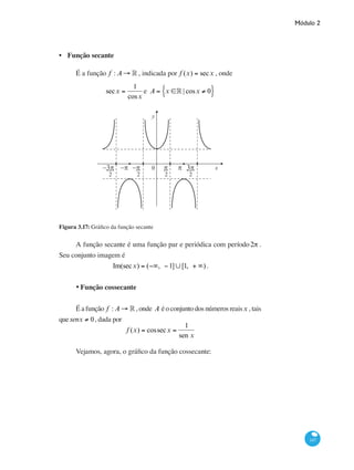 Módulo 2
147
Função secante
É a função f : A → ° , indicada por f (x) = secx , onde
secx =
1
cosx
e A = x ∈° | cosx ≠ 0{ }
0
y
x−π−π−3π 3ππ π
2 2 2 2
Figura 3.17: Gráfico da função secante
A função secante é uma função par e periódica com período2π .
Seu conjunto imagem é
Im(secx) = (−∞, −1]∪[1, + ∞) .
•	Função cossecante
É a função f : A → ° , onde A é o conjunto dos números reaisx , tais
quesenx ≠ 0, dada por
f (x) = cossecx =
1
sen x
Vejamos, agora, o gráfico da função cossecante:
•
 