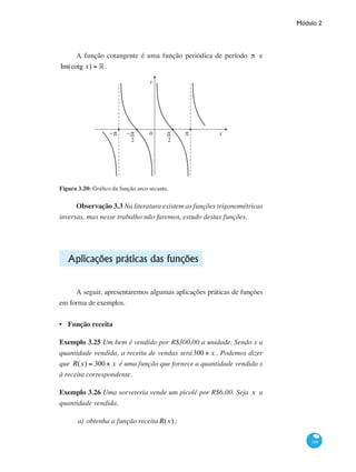 Módulo 2
149
A função cotangente é uma função periódica de período π e
Im(cotg x) = ° .
0
y
x−π−π π π
2 2
Figura 3.20: Gráfico da função arco secante.
Observação 3.3 Na literatura existem as funções trigonométricas
inversas, mas nesse trabalho não faremos, estudo destas funções.
Aplicações práticas das funções
A seguir, apresentaremos algumas aplicações práticas de funções
em forma de exemplos.
Função receita
Exemplo 3.25 Um bem é vendido por R$300,00 a unidade. Sendo x a
quantidade vendida, a receita de vendas será300 × x . Podemos dizer
que R(x) = 300 × x é uma função que fornece a quantidade vendida x
à receita correspondente.
Exemplo 3.26 Uma sorveteria vende um picolé por R$6,00. Seja x a
quantidade vendida.
a)	obtenha a função receitaR(x) ;
•
 