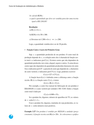 Curso de Graduação em Administração a Distância
150
b)	 calculeR(50) ;
c) qual a quantidade que deve ser vendida para dar uma receita
igual a R$1.200,00?
Resolução:
a)R(x) = 6 × x .
b)R(50) = 6 × 50 = 300 .
c) Devemos ter1.200 = 6 × x ⇒ x = 200 .
Logo, a quantidade vendida deve ser de 20 picolés.
Função Custo e Lucro do Primeiro Grau
Seja x a quantidade produzida de um produto. O custo total de
produção depende dex , e a relação entre eles é chamada de função cus-
to total e a indicamos porC(x) . Existem custos que não dependem da
quantidade produzida, tais como, aluguel, seguro e outros. À soma desses
custos (que não dependem da quantidade produzida) chamamos de custo
fixo e indicamos porCF ; a parcela do custo que depende de x, chamamos
de custo variável, e indicamos porCV (x). Logo, podemos escrever:
C(x) = CF +CV (x) .
A função lucroL(x) é definida como a diferença entre a função
receita R(x) e a função custo C(x) , e temos
L(x) = R(x) −C(x).
Por exemplo, o custo fixo mensal de fabricação de um produto é
R$6.000,00 e o custo variável por unidade é R$ 15,00. Então a função
custo total é dada por
C(x) = 6.000 +15x .
Se o produto for, digamos, número de aparelhos de TV, os valores
de x serão 0, 1, 2,...
Caso o produto for, digamos, toneladas de soja produzidas, os va-
lores de x serão números reais positivos.
Exemplo 3.27 Um produto é vendido por R$20,00 a unidade (preço
constante). A função receita seráR(x) = 20x . Se colocarmos o gráfico
•
 