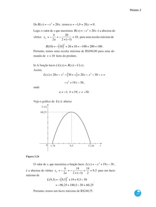 Módulo 2
153
DeR(x) = −x2
+ 20x , temosa = −1;b = 20;c = 0.
Logo, o valor de x que maximiza R(x) = −x2
+ 20x é a abscissa do
vértice xV
= −
b
2a
= −
20
2 × (−1)
= 10 , para uma receita máxima de
R(10) = − 10( )
2
+ 20 ×10 = −100 + 200 = 100 .
Portanto, temos uma receita máxima de R$100,00 para uma de-
manda de x = 10 itens do produto.
b) A função lucro éL(x) = R(x) −C(x).
Assim,
L(x) = 20x − x2
− 30 + x( )= 20x − x2
− 30 − x =
−x2
+19x − 30 ,
onde
a = −1; b = 19; c = −30 .
Veja o gráfico de L(x) abaixo
L (x)
x0
60,25
1,74 9,5 17,26
Figura 3.24
O valor de x, que maximiza a função lucro L(x) = −x2
+19x − 30,
é a abscissa do vértice xV
= −
b
2a
= −
19
2 × (−1)
=
19
2
= 9,5 para um lucro
máximo de
L(9,5) = − 9,5( )
2
+19 × 9,5− 30
= −90,25+180,5− 30 = 60,25
.
Portanto, temos um lucro máximo de R$240,75.
 