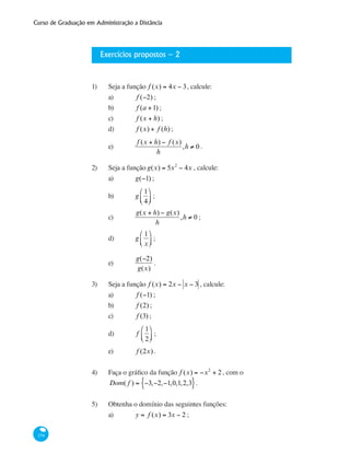 Curso de Graduação em Administração a Distância
154
Exercícios propostos – 2
1) 	 Seja a função f (x) = 4x − 3, calcule:
a) 	 f (−2) ;
b) 	 f (a +1) ;
c) 	 f (x + h) ;
d) 	 f (x) + f (h) ;
e) 	
f (x + h) − f (x)
h
,h ≠ 0 .
2)	 Seja a função g(x) = 5x2
− 4x , calcule:
a) 	 g(−1) ;
b)	 g
1
4
⎛
⎝⎜
⎞
⎠⎟ ;
c) 	
g(x + h) − g(x)
h
,h ≠ 0 ;
d) 	 g
1
x
⎛
⎝⎜
⎞
⎠⎟ ;
e) 	
g(−2)
g(x)
.
3) 	 Seja a função f (x) = 2x − x − 3 , calcule:
a) 	 f (−1) ;
b) 	 f (2) ;
c)	 f (3) ;
d) 	 f
1
2
⎛
⎝⎜
⎞
⎠⎟ ;
e) 	 f (2x).
4) 	 Faça o gráfico da função f (x) = −x2
+ 2, com o
Dom( f ) = −3,−2,−1,0,1,2,3{ }.
5) 	 Obtenha o domínio das seguintes funções:
a) 	 y = f (x) = 3x − 2 ;
 