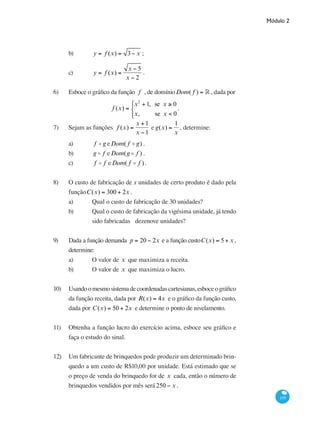 Módulo 2
155
b) 	 y = f (x) = 3− x ;
c) 	 y = f (x) =
x − 5
x − 2
.
6)	 Esboce o gráfico da função f , de domínioDom( f ) = ° , dada por
f (x) =
x2
+1, se x ≥ 0
x, se x < 0
⎧
⎨
⎩⎪
.
7) 	 Sejam as funções f (x) =
x +1
x −1
e g(x) =
1
x
, determine:
a) 	 f o g eDom( f o g) .
b) 	 g o f eDom(g o f ) .
c) 	 f o f eDom( f o f ).
8) 	 O custo de fabricação de x unidades de certo produto é dado pela
funçãoC(x) = 300 + 2x .
a) 	 Qual o custo de fabricação de 30 unidades?
b) 	 Qual o custo de fabricação da vigésima unidade, já tendo
		 sido fabricadas dezenove unidades?
9) 	 Dada a função demanda p = 20 − 2x e a função custoC(x) = 5+ x ,
determine:
a) 	 O valor de x que maximiza a receita.
b) 	 O valor de x que maximiza o lucro.
10) 	 Usandoomesmosistemadecoordenadascartesianas,esboceográfico
da função receita, dada por R(x) = 4x e o gráfico da função custo,
dada por C(x) = 50 + 2x e determine o ponto de nivelamento.
11) 	 Obtenha a função lucro do exercício acima, esboce seu gráfico e
faça o estudo do sinal.
12) 	 Um fabricante de brinquedos pode produzir um determinado brin-
quedo a um custo de R$10,00 por unidade. Está estimado que se
o preço de venda do brinquedo for de x cada, então o número de
brinquedos vendidos por mês será250 − x .
 