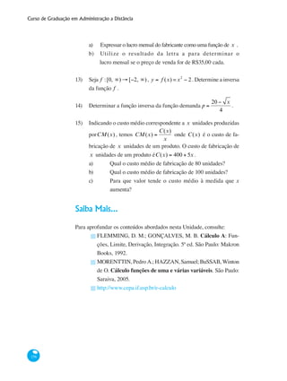 Curso de Graduação em Administração a Distância
156
a) Expressar o lucro mensal do fabricante como uma função de x .
b) Utilize o resultado da letra a para determinar o
	 lucro mensal se o preço de venda for de R$35,00 cada.
13)	 Seja f :[0, ∞) → [−2, ∞), y = f (x) =x2
− 2. Determine a inversa
da função f .
14) 	 Determinar a função inversa da função demanda p =
20 − x
4
.
15) 	 Indicando o custo médio correspondente a x unidades produzidas
porCM(x) , temos CM(x) =
C(x)
x
onde C(x) é o custo de fa-
bricação de x unidades de um produto. O custo de fabricação de
x unidades de um produto éC(x) = 400 + 5x .
a) 	 Qual o custo médio de fabricação de 80 unidades?
b) 	 Qual o custo médio de fabricação de 100 unidades?
c) 	 Para que valor tende o custo médio à medida que x
		 aumenta?
Saiba Mais...
Para aprofundar os conteúdos abordados nesta Unidade, consulte:
FLEMMING, D. M.; GONÇALVES, M. B. Cálculo A: Fun-
ções, Limite, Derivação, Integração. 5ª ed. São Paulo: Makron
Books, 1992.
MORENTTIN, Pedro A.; HAZZAN, Samuel; BuSSAB, Winton
de O. Cálculo funções de uma e várias variáveis. São Paulo:
Saraiva, 2005.
http://www.cepa.if.usp.br/e-calculo
█
█
█
 