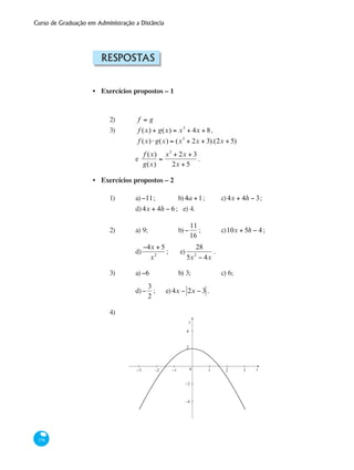 Curso de Graduação em Administração a Distância
158
Respostas
Exercícios propostos – 1
2) 	 f = g
3) 	 f (x) + g(x) = x3
+ 4x + 8,
		 f (x)⋅ g(x) = (x3
+ 2x + 3).(2x + 5)
		 e
f (x)
g(x)
=
x3
+ 2x + 3
2x + 5
.
Exercícios propostos – 2
1) 	 a)−11; 	 b)4a +1; 	 c)4x + 4h − 3;
		 d)4x + 4h − 6 ; e) 4.
2) 	 a) 9; 		 b)−
11
16
; 	 c)10x + 5h − 4; 	
		 d)
−4x + 5
x2
; 	 e)
28
5x2
− 4x
.
3) 	 a)−6		 b) 3; 		 c) 6; 			
		 d)−
3
2
; e)4x − 2x − 3 .
4)
y
x0−1−2
−2
−4
−3 21 3
2
4
•
•
 