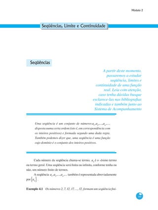 Módulo 2
165
Seqüências, Limite e Continuidade
Seqüências
Uma seqüência é um conjunto de números a1
,a2
,...,an
,...,
disposta numa certa ordem (isto é, em correspondência com
os inteiros positivos) e formada segundo uma dada regra.
Também podemos dizer que, uma seqüência é uma função
cujo domínio é o conjunto dos inteiros positivos.
Cada número da seqüência chama-se termo; an
é o -ésimo termo
ou termo geral. Uma seqüência será finita ou infinita, conforme tenha ou
não, um número finito de termos.
A seqüência a1
,a2
,...,an
,... também é representada abreviadamente
por an{ }.
Exemplo 4.1 	 Os números 2, 7, 12, 17, ..., 32, formam um seqüência fini-
A partir deste momento,
passaremos a estudar
seqüência, limites e
continuidade de uma função
real. Leia com atenção,
caso tenha dúvidas busque
esclarece-las nas bibliografias
indicadas e também junto ao
Sistema de Acompanhamento
 