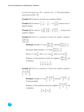 Curso de Graduação em Administração a Distância
166
ta, cujo termo geral éan
= 5n − 3, para n = 1,2,...,7 . Ou ainda podemos
representar por 5n − 3{ }.
Exemplo 4.2 Os números, formam uma seqüência infinita.
Exemplo 4.3 Os números
1
2
,
1
4
, ...,
1
2n
, ...ou
1
2n
⎧
⎨
⎩
⎫
⎬
⎭
formam uma se-
qüência infinita.
Exemplo 4.4 Os números 2,
3
2
⎛
⎝⎜
⎞
⎠⎟
2
,
4
3
⎛
⎝⎜
⎞
⎠⎟
3
,...,
n +1
n
⎛
⎝⎜
⎞
⎠⎟
n
,... formam uma
seqüência infinita.
Exemplo 4.5 Escreva os primeiros 5 termos da seguinte seqüência
2n −1
3n + 2
⎧
⎨
⎩
⎫
⎬
⎭
.
Resolução: Fazendo n = 1em
2n −1
3n + 2
⎧
⎨
⎩
⎫
⎬
⎭
você tem
2 ×1−1
3×1+ 2
=
1
5
.
Do mesmo modo, fazendo n = 2 temos
2 × 2 −1
3× 2 + 2
=
3
8
.
Para n = 3, vem
5
11
. Para n = 4 , vem
7
14
. Para n = 5 vem
9
17
.
Portanto, os cinco primeiros termos da seqüência
2n −1
3n + 2
⎧
⎨
⎩
⎫
⎬
⎭
são
os números
1
5
,
3
8
,
5
11
,
7
14
,
9
17
.
Exemplo 4.6 Escreva os primeiros 5 termos da seguinte seqüência
1− −1( )
n
n3
⎧
⎨
⎪
⎩⎪
⎫
⎬
⎪
⎭⎪
.
Resolução: Fazendo n = 1 em
1− −1( )
n
n3
⎧
⎨
⎪
⎩⎪
⎫
⎬
⎪
⎭⎪
você tem
1− −1( )
1
13
=
2
13
.
E assim por diante.
Portanto, os cinco primeiros termos da seqüência
1− −1( )
n
n3
⎧
⎨
⎪
⎩⎪
⎫
⎬
⎪
⎭⎪
são
os números
2
13
, 0,
2
33
, 0,
2
53
.
 