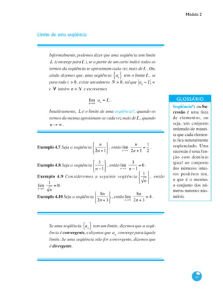 Módulo 2
167
Limite de uma seqüência
Informalmente, podemos dizer que uma seqüência tem limite
L (converge paraL ), se a partir de um certo índice todos os
termos da seqüência se aproximam cada vez mais deL . Ou,
ainda dizemos que, uma seqüência an{ } tem o limiteL , se
para todo eε > 0 , existe um número N > 0, tal que an
− L < ε
e ∀ inteiro n > N e escrevemos
lim
n→∞
an
= L .
Intuitivamente, L é o limite de uma seqüência*, quando os
termos da mesma aproximam-se cada vez mais deL , quando
n → ∞ .
Exemplo 4.7 Seja a seqüência
n
2n +1
⎧
⎨
⎩
⎫
⎬
⎭
, então lim
n→∞
n
2n +1
=
1
2
.
Exemplo 4.8 Seja a seqüência
3
n −1
⎧
⎨
⎩
⎫
⎬
⎭
, então lim
n→∞
3
n −1
= 0.
Exemplo 4.9 Consideremos a seguinte seqüência
1
n
⎧
⎨
⎩
⎫
⎬
⎭
, então
lim
n→∞
1
n
= 0 .
Exemplo 4.10 Seja a seqüência
8n
2n + 3
⎧
⎨
⎩
⎫
⎬
⎭
, então lim
n→∞
8n
2n + 3
= 4 .
Se uma seqüência an{ } tem um limite, dizemos que a seqü-
ência é convergente, e dizemos que an
converge para àquele
limite. Se uma seqüência não for convergente, dizemos que
é divergente.
Seqüência*: ou Su-
cessão é uma lista
de elementos, ou
seja, um conjunto
ordenado de manei-
ra que cada elemen-
to fica naturalmente
seqüenciado. Uma
sucessão é uma fun-
ção com domínio
igual ao conjunto
dos números intei-
ros positivos (ou,
o que é o mesmo,
o conjunto dos nú-
meros naturais não-
nulos).
 