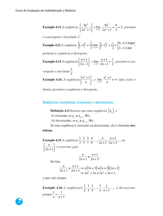 Curso de Graduação em Administração a Distância
168
Exemplo 4.11 A seqüência
4n2
2n2
+1
⎧
⎨
⎩⎪
⎫
⎬
⎭⎪
e lim
n→∞
4n2
2n2
+1
=
4
2
= 2, portanto
é convergente e tem limite 2.
Exemplo 4.12 A seqüência −1( )
n
+1{ }elim
n→∞
−1( )
n
+1⎡
⎣⎢
⎤
⎦⎥
=
0, n é ímpar
2, n é par
⎧
⎨
⎩
,
portanto a seqüência é divergente.
Exemplo 4.13 A seqüência
n +1
2n −1
⎧
⎨
⎩
⎫
⎬
⎭
, e lim
n→∞
n +1
2n −1
=
1
2
, portanto é con-
vergente e tem limite
1
2
.
Exemplo 4.14. A seqüência
n2
+1
n
⎧
⎨
⎩⎪
⎫
⎬
⎭⎪
, e lim
n→∞
n2
+1
n
= ∞ (não existe o
limite), portanto a seqüência é divergente.
Seqüências monótonas crescentes e decrescentes
Definição 4.4 Dizemos que uma seqüência an{ } é
(i)	crescente, sean
≤ an+1
,∀n;
(ii)	decrescente, sean
≥ an+1
,∀n.
Se uma seqüência é crescente ou decrescente, ela é chamada mo-
nótona.
Exemplo 4.15 A seqüência
1
3
,
2
5
,
3
7
,
4
9
, ...,
n
2n +1
,
n +1
2n + 3
, ... ou
n
2n +1
⎧
⎨
⎩
⎫
⎬
⎭
, é crescente, pois
n
2n +1
≤
n +1
2n + 3
.
De fato,
n
2n +1
≤
n +1
2n + 3
⇒ n 2n + 3( )≤ n +1( ) 2n +1( )
	 ⇒ 2n2
+ 3n ≤ 2n2
+ 3n +1,
o que vale sempre.
Exemplo 4.16 A seqüência1,
1
2
,
1
3
,
1
4
, ...,
1
n
,
1
n +1
, ..., é decrescente,
porque
1
n
>
1
n +1
.
 