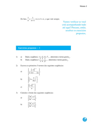 Módulo 2
169
De fato,
1
n
>
1
n +1
⇒ n +1> n , o que vale sempre.
Exercícios propostos – 1
1)	 a) Dada a seqüência −1,−3,−5,−7,... determine o termo geralan
.
b) Dada a seqüência 1,
1
3
,
1
9
,
1
27
,... determine o termo geralan
.
2) 	 Escreva os primeiros 5 termos das seguintes seqüências:
a) 	
−1( )
n−1
2.4.6. ... .2n
⎧
⎨
⎪
⎩⎪
⎫
⎬
⎪
⎭⎪
.
b) 	 1+
1
3n
⎛
⎝⎜
⎞
⎠⎟
n
⎧
⎨
⎪
⎩⎪
⎫
⎬
⎪
⎭⎪
.
c) 	
−1( )
n+1
n
⎧
⎨
⎪
⎩⎪
⎫
⎬
⎪
⎭⎪
3) 	 Calcular o limite das seguintes seqüências:
a) 	
2n2
+1
3n2
− n
⎧
⎨
⎩⎪
⎫
⎬
⎭⎪
.
b) 	
3n3
+1
2n2
+1
⎧
⎨
⎩⎪
⎫
⎬
⎭⎪
.
Vamos verificar se você
está acompanhando tudo
até aqui? Procure, então,
resolver os exercícios
propostos.
 