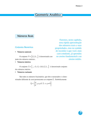 Módulo 2
17
Geometria Analítica
Números Reais
Conjuntos Numéricos
Números naturais
O conjunto • = 1,2,3,...{ } é denominado con-
junto dos números naturais.
Números inteiros
O conjunto ¢ = ...,−3,−2,−1,0,1,2,3,...{ } é denominado conjunto
dos números inteiros.
Números racionais
São todos os números fracionários, que têm o numerador e o deno-
minador (diferente de zero) pertencentes ao conjunto¢ . Simbolicamente
§ =
p
q
; p, q ∈ ¢ e q ≠ 0
⎧
⎨
⎩
⎫
⎬
⎭
.
•
•
•
Faremos, neste capítulo,
uma rápida apresentação
dos números reais e suas
propriedades, mas no sentido
de recordar o que você, meu
caro estudante, já aprendeu
no ensino fundamental e no
ensino médio.
 
